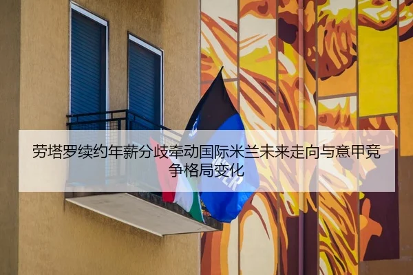 劳塔罗续约年薪分歧牵动国际米兰未来走向与意甲竞争格局变化