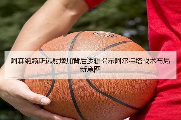 阿森纳赖斯远射增加背后逻辑揭示阿尔特塔战术布局新意图